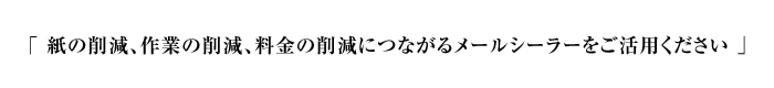 「 紙の削減、作業の削減、料金の削減につながるメールシーラーをご活用ください 」